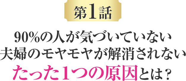 第一話 90%の人が気づいていない夫婦のモヤモヤが解消されないたった１つの原因とは？